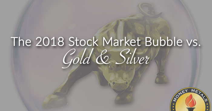 The 2018 Stock Market Bubble vs. Gold & Silver