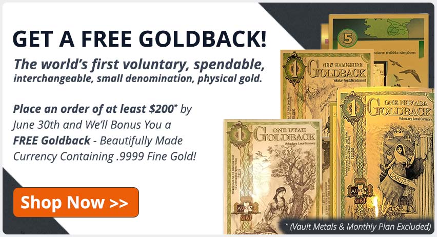 GET A FREE GOLDBACK! The world's first voluntary, spendable, interchangable, small denomination, physical gold. Place an order of at least $200* by June 30th and We'll bonus you a FREE Goldback - beautifully made currency containing .9999 fine gold! (*Vault Metals & Monthly Plan Excluded) Shop Now!