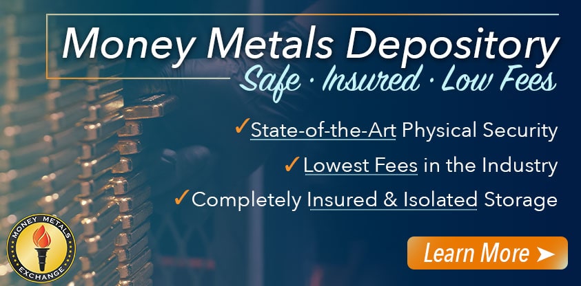 Store your Metals with the Money Metals Depository - Safe. Insured. Low Fees. State-of-the-Art Physical Security, lowest fees in the industry, completely insured and isolated storage! Learn More Here.