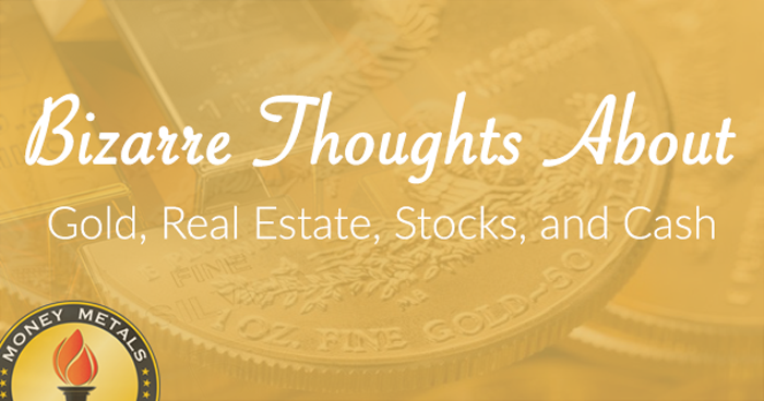 Bizarre Thoughts about Gold, Real Estate, Stocks, and Cash