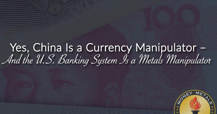 Yes, China Is a Currency Manipulator – And the U.S. Banking System Is a Metals Manipulator