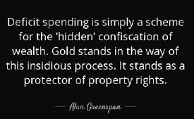 Deficit spending is simply a scheme for the 'hidden' confiscation of wealth. Gold stands in the way of this insidious process. It stands as a protector of property rights. -Alan Greenspan