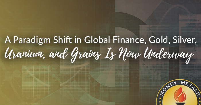 A Paradigm Shift in Global Finance, Gold, Silver, Uranium, and Grains Is Now Underway