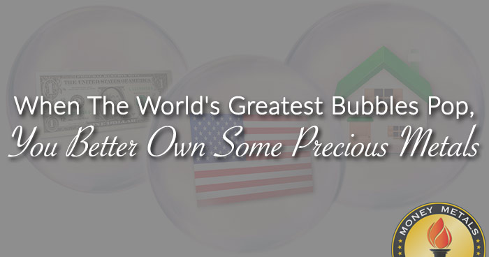 When The World's Greatest Bubbles Pop, You Better Own Some Precious Metals