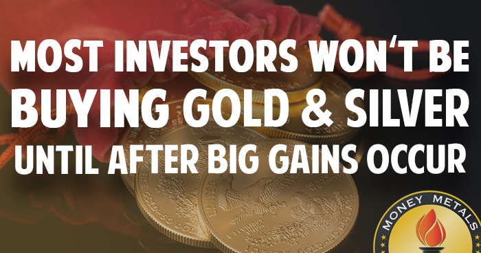 Most Investors Won’t Be Buying Gold & Silver until AFTER Big Gains Occur