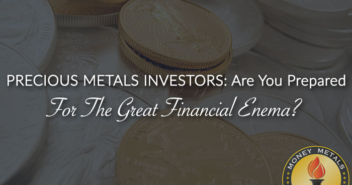PRECIOUS METALS INVESTORS: Are You Prepared For The Great Financial Enema?