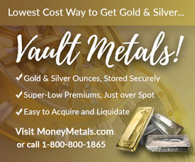 Lowest Cost Way to get Gold & Silver... Vault Metals! Gold and Silver Ounces, Stored Securely; Super-Low Premiums, Just over Spot; Easy to Aquire and Liquidate. Learn more Here.